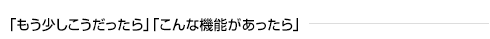 「もう少しこうだったら」「こんな機能があったら」