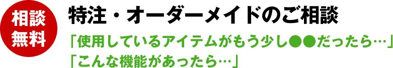 特注・オーダーメイドのご相談 「使用しているアイテムがもう少し●●だったら…」「こんな機能があったら…」