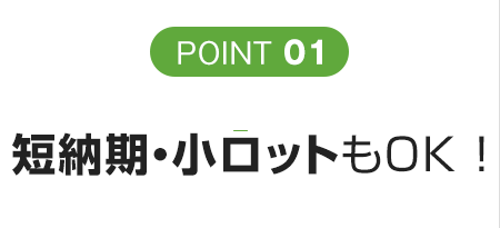 POINT 01 短納期・小ロットもOK ！