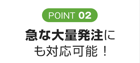 POINT 02 急な大量発注にも対応可能 ！