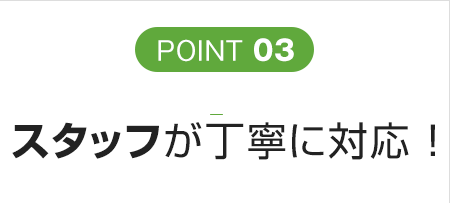 POINT 03 スタッフが丁寧に対応 ！