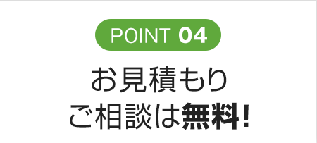 POINT 04 お見積もり<br>ご相談は無料！