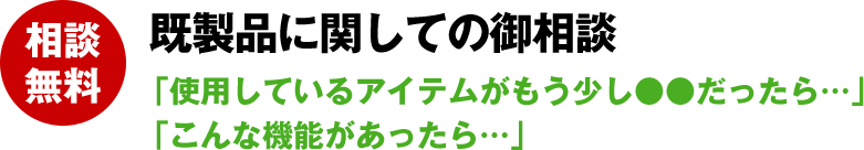 特注・オーダーメイドのご相談 「使用しているアイテムがもう少し●●だったら…」「こんな機能があったら…」